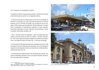 5.2.2. Programa de necessidades do edifício


O programa do edifício foi pensado para garantir o conforto dos usuários
e foi dimensionado de acordo com os seguintes critérios:


- O Terminal Rodoviário foi dimensionado de acordo com os padrões do
MITERP, e comparado com outros terminais que seguiram as mesmas
diretrizes, como o Terminal de Taubaté, que na época em que foi pro-
jetado (1976), possuia aproximadamente 130.000 habitantes1. Também
foram considerados os levantamentos realizados na atual rodoviária,
onde foram observados o número de plataformas de embarque, número
de guichês, lanchonetes, sanitários, etc.                                              Fig. 71 - Terminal de ônibus municipal em Poços de Caldas


- Para o Terminal Urbano foi estipulado o dobro de plataformas exis-
tentes no principal ponto de ônibus da cidade, o “terminal improvisa-
do”. Além disso, alguns terminais de cidades com tamanho aproximado,
como o da cidade de Poços de Caldas (Fig. 71) serviram de exemplo.


- As dimensões do Mercado Municipal foram dobradas para suprir a falta
de espaços livres que o Mercado atual apresenta. Para a formulação do
programa de necessidades foi feita uma visita técnica no Mercado Muni-
cipal de São Paulo (Fig. 72).


- As dimensões dos espaços livres foram pensadas para suportar uma
gama de atividades possíveis no local, com área de tamanho aproxima-
do ao do antigo pátio da rodoviária



1	       Dados obtidos através da seguinte bibliografia:
LIMA, José Roberto da Costa - Os terminais rodoviários de passageiros do interior do   Fig. 72 - Mercado Municipal de São Paulo
Estado de São Paulo: ontem e hoje. -- São Paulo, 2004;	
                                                                                                                                                   46
 