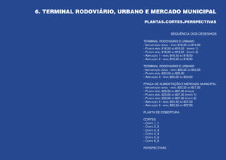 6. TERMINAL RODOVIÁRIO, URBANO E MERCADO MUNICIPAL
                              plantas.cortes.perspectivas


                                                  SEQUÊNCIA DOS DESENHOS

                             TERMINAL RODOVIÁRIO E URBANO
                             - Implantação geral - nível 816,50 ao 819,50
                             - Planta nível 816,50 ao 819,50 (parte 1)
                             - Planta nível 816,50 ao 819,50 (parte 2)
                             - Ampliação 1 - nível 816,50 ao 819,50
                             - Ampliação 2 - nível 816,50 ao 819,50

                             TERMINAL RODOVIÁRIO E URBANO
                             - Implantação geral - nível 820,00 ao 823,00
                             - Planta nível 820,00 ao 823,00
                             - Ampliação 3 - nível 820,00 ao 823,00

                             PRAÇA DE ALIMENTAÇÃO E MERCADO MUNICIPAL
                             - Implantação geral - nível 823,50 ao 827,00
                             - Planta nível 823,50 ao 827,00 (praça)
                             - Planta nível 823,50 ao 827,00 (parte 1)
                             - Planta nível 823,50 ao 827,00 (parte 2)
                             - Ampliação 4 - nível 823,50 ao 827,00
                             - Ampliação 5 - nível 823,50 ao 827,00

                             PLANTA DE COBERTURA

                             CORTES
                             - Corte 1_1
                             - Corte 2_2
                             - Corte 3_3
                             - Corte 4_4
                             - Corte 5_5
                             - Corte 6_6

                             PERSPECTIVAS
                                                                            49
 