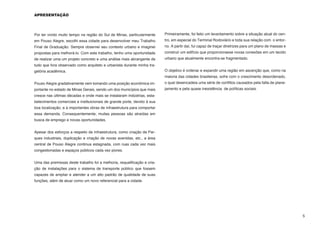 APRESENTAÇÃO




Por ter vivido muito tempo na região do Sul de Minas, particularmente     Primeiramente, foi feito um levantamento sobre a situação atual do cen-
em Pouso Alegre, escolhi essa cidade para desenvolver meu Trabalho        tro, em especial do Terminal Rodoviário e toda sua relação com o entor-
Final de Graduação. Sempre observei seu contexto urbano e imaginei        no. A partir daí, fui capaz de traçar diretrizes para um plano de massas e
propostas para melhorá-lo. Com este trabalho, tenho uma oportunidade      construir um edifício que proporcionasse novas conexões em um tecido
de realizar uma um projeto concreto e uma análise mais abrangente de      urbano que atualmente encontra-se fragmentado.
tudo que fora observado como arquiteto e urbanista durante minha tra-
getória acadêmica.                                                        O objetivo é ordenar e expandir uma região em ascenção que, como na
                                                                          maioria das cidades brasileiras, sofre com o crescimento desordenado,
Pouso Alegre gradativamente vem tomando uma posição econômica im-         o qual desencadeia uma série de conflitos causados pela falta de plane-
portante no estado de Minas Gerais, sendo um dos municípios que mais      jamento e pela quase inexistência de políticas sociais.
cresce nas últimas décadas e onde mais se instalaram indústrias, esta-
belecimentos comerciais e instituicionais de grande porte, devido à sua
boa localização, e à importantes obras de infraestrutura para comportar
essa demanda. Consequentemente, muitas pessoas são atraídas em
busca de emprego e novas oportunidades.


Apesar dos esforços a respeito de infraestrutura, como criação de Par-
ques industriais, duplicação e criação de novas avenidas, etc., a área
central de Pouso Alegre continua estagnada, com ruas cada vez mais
congestionadas e espaços públicos cada vez piores.


Uma das premissas deste trabalho foi a melhoria, requalificação e cria-
ção de instalações para o sistema de transporte público que fossem
capazes de ampliar e atender a um alto padrão de qualidade de suas
funções, além de atuar como um novo referencial para a cidade.




                                                                                                                                                       5
 