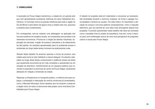 7. CONCLUSÃO



A ascenção de Pouso Alegre transformou a cidade em um grande pólo            O desafio do arquiteto está em materializar e solucionar as necessida-
que vem apresentando sucessivas melhoras em seus indicadores eco-            des levantadas durante o exercício projetual, de forma a agregar fun-
nômicos. O município tornou-se grande influência para toda a região do       cionalidade e conforto ao usuário. Por este motivo, foi importante a utili-
Sul de Minas e será dentro de alguns anos a cidade mais rica, populosa       zação de croquis e recursos gráficos computacionais, como a maquete
e atraente para investimentos.                                               eletrônica, que nos permite ter uma ideia mais abrangente daquilo fora
                                                                             projetado. O produto apresentado neste trabalho não deve ser encarado
Em contrapartida, vem-se notando uma defasagem na aplicação dos              como o resultado final do projeto de arquitetura, mas sim, como o impul-
recursos públicos em projetos sociais, se comparados aos privados e de       so para uma mobilização acerca de uma nova perspectiva de progresso
interesses econômicos. Prioriza-se a criação de distritos industriais, du-   urbano e social para Pouso Alegre.
plicação de avenidas, criação de acessos rodoviários e de loteamentos        		
de alto padrão. As soluções apresentadas para os problemas sociais e         								
ambientais ao longo deste tempo tornaram-se praticamente nulas.              	


Através deste trabalho foi possível repensar a forma de produzir uma
cidade para torna-la mais habitável e menos desigual. Os estudos reali-
zados ao longo deste tempo comprovaram o potêncial urbano de áreas
que atualmente encontram-se em más condições a apresentam-se em
situação de abandono, transformando-as em espaços públicos que co-
nectam e expandem os domínios do centro de Pouso Alegre, atualmente
defasado em relação a dimensão da cidade.


Repensar a infraestrutura no transporte público, a melhoria dos seus es-
paços, a ampliação e realocação de centros comerciais já consolidados,
como o Mercado Municipal, foram desafios que me levaram a observar
a região como um todo e a denominar este projeto como uma Nova Cen-
tralidade para Pouso Alegre.




                                                                                                                                                           86
 
