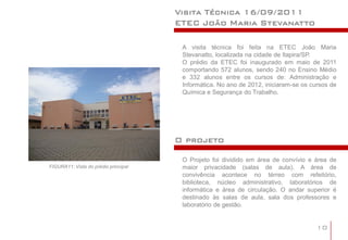 Visita Técnica 16/09/2011
                                      ETEC João Maria Stevanatto

                                       A visita técnica foi feita na ETEC João Maria
                                       Stevanatto, localizada na cidade de Itapira/SP.
                                       O prédio da ETEC foi inaugurado em maio de 2011
                                       comportando 572 alunos, sendo 240 no Ensino Médio
                                       e 332 alunos entre os cursos de: Administração e
                                       Informática. No ano de 2012, iniciaram-se os cursos de
                                       Química e Segurança do Trabalho.




                                      O projeto

                                       O Projeto foi dividido em área de convívio e área de
FIGURA11: Vista do prédio principal    maior privacidade (salas de aula). A área de
                                       convivência acontece no térreo com refeitório,
                                       biblioteca, núcleo administrativo, laboratórios de
                                       informática e área de circulação. O andar superior é
                                       destinado às salas de aula, sala dos professores e
                                       laboratório de gestão.


                                                                                      10
 