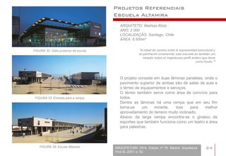Projetos Referenciais
                                       Escuela Altamira
                                          ARQUITETO: Mathias Klotz
                                          ANO: 2.000
                                          LOCALIZAÇÃO: Santiago, Chile
                                          ÁREA: 6.500m²


FIGURA 32: Vista posterior da escola                 “A mitad de camino entre la expresividad estructural y
                                                     el patchwork ornamental, esta escuela es también um
                                                        mirador sobre el majestuoso perfil andino que tiene
                                                                                             como fondo.”³




                                          O projeto consiste em duas lâminas paralelas, onde o
                                          pavimento superior de ambas são de salas de aula e
                                          o térreo de equipamentos e serviços.
                                          O térreo também serve como área de convívio para
 FIGURA 33: Entrada para a rampa          todos.
                                          Dentre as lâminas há uma rampa que em seu fim
                                          torna-se    um     mirante.   Isso     para   melhor
                                          aproveitamento do terreno muito inclinado.
                                          Abaixo da larga rampa encontra-se o ginásio de
                                          esportes que também funciona como um teatro e área
                                          para palestras.



    FIGURA 34: Escola Altamira         ARQUITETURA VIVA. Edição nº 78. Madrid: Arquitetura          24
                                       Viva SL,2001. p. 52.
 