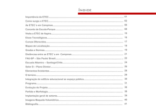 Índice
Importância da ETEC.................................................................................................................... 01
Como surgiu a ETEC.................................................................................................................... 02
As ETEC´s em Campinas............................................................................................................. 06
Conceito de Escola-Parque......................................................................................................... 08
Visita a ETEC de Itapira............................................................................................................... 10
Eixos Tecnológicos........................................................................................................... .......... 16
Cursos Oferecidos....................................................................................................................... 17
Mapas de Localização................................................................................................................. 18
Grades e Normas......................................................................................................................... 19
Distâncias entre as ETEC´s em Campinas................................................................................ 21
FAU-SP – São Paulo/ Brasil......................................................................................................... 22
Escuela Altamira – Santiago/Chile............................................................................................. 24
Setor D – Plano Diretor................................................................................................................ 26
Elementos Existentes......................................................................................................... ......... 28
O terreno...................................................................................................................................... 29
Integração do edifício educacional ao espaço público............................................................ 30
Programa...................................................................................................................................... 31
Evolução do Projeto.................................................................................................................... 36
Partido e Morfologia.................................................................................................................... 38
Implantação geral de setores..................................................................................................... 39
Imagens Maquete Volumétrica................................................................................................... 40
Bibliografia................................................................................................................. ................. 41
 