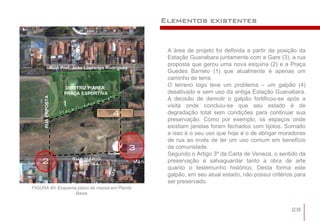 Elementos existentes


                                                            A área de projeto foi definida a partir da posição da
                                                            Estação Guanabara juntamente com a Gare (3), a rua
                                                            proposta que gerou uma nova esquina (2) e a Praça
                   RUA Prof. João Lourenço Rodrigues
                                                            Guedes Barreto (1) que atualmente é apenas um
                                                            caminho de terra.
                          DIRETRIZ P/ÁREA:
                                                            O terreno logo teve um problema – um galpão (4)
                         PRAÇA ESPORTIVA                    desativado e sem uso da antiga Estação Guanabara.
     RUA PRPOSTA




                                                            A decisão de demolir o galpão fortificou-se após a
                        1                                   visita onde concluiu-se que seu estado é de
                                             4              degradação total sem condições para continuar sua
                                                            preservação. Como por exemplo, os espaços onde
                                                            existiam janelas foram fechados com tijolos. Somado
                                                            a isso é o seu uso que hoje é o de abrigar moradores
                                                            de rua ao invés de ter um uso comum em benefício
                                                       3    da comunidade.
                                                            Segundo o Artigo 3º da Carta de Veneza, o sentido da
    2                       RUA MÁRIO
                             SIQUEIRA
                                                            preservação é salvaguardar tanto a obra de arte
                                                            quanto o testemunho histórico. Desta forma este
                                                            galpão, em seu atual estado, não possui critérios para
                                                            ser preservado.
FIGURA 40: Esquema plano de massa em Planta
                  Baixa


                                                                                                            28
 