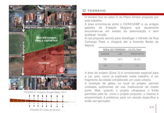 O terreno
                                                   O terreno fica no setor D do Plano Diretor proposto por
                                                   este trabalho.
                                                   A área encontra-se entre o CERECAMP e os antigos
               RUA Prof. João Lourenço Rodrigues   galpões da Estação Mogiana que atualmente
                                                   encontram-se em estado de deterioração e sem
                                                   qualquer função.
                        DIRETRIZ P/ÁREA:           A rua proposta servirá para desafogar o trânsito da Rua
                       PRAÇA ESPORTIVA
                                                   Camargo Paes e chegará até a Avenida Barão de
RUA PROPOSTA




                                                   Itapura.
                                                                ÁREA DO TERRENO – 10.372,70m²
                                                               DADOS       LEI       PROPOSTO

                                                                TO         30%         36,2%
                         TERRENO
                                                                CA          0,6         2,6


                                                   A área de projeto (Zona 3) é considerada especial para
                   RUA MÁRIO SIQUEIRA              a Lei, pois, como já explicado neste trabalho, é um
                                                   fragmento da cidade considerado um vazio urbano.
                                                   A condição de gleba, no local do projeto, permite
                                                   unidades autônomas de uso Institucional de médio
                                                   porte. Mas, quando o projeto ultrapassa o limite
        FIGURA 41: Imagem Google Maps, 2011
                                                   permitido pela lei, como o projeto proposto, o mesmo é
                                                   encaminhado à prefeitura para um estudo específico e
                                                   então ser aprovado.

                                                                                                   29
                  FIGURA 42: Corte do terreno.
 