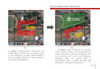 Evolução do Projeto



                                                                  DIRETRIZ P/ÁREA:
                                                                 PRAÇA ESPORTIVA




 FIGURA 45: Esquema plano de massa em Planta        FIGURA 46: Esquema plano de massa em Planta
                   Baixa                                              Baixa
                                                  ... 2ª IDÉIA: então o terreno foi dividido,
1ª IDÉIA: Primeiramente pensou-se em              assim surge a diretriz de recuperação da
ocupar todo o terreno com um edifício em U        praça. Pensando a partir da topografia cria-
e uma biblioteca na parte central sendo o         se um edifício em L com uma biblioteca
foco do projeto. Mas, isso não foi possível       separada para ser aberta para a
por causa da topografia...                        comunidade. Mas, o prédio principal não
                                                  comportou o programa necessário...
                                                                                                  36
 