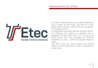 Importância da ETEC




 As ETEC´s (Escola Técnica) tem grande importância
 para o Estado de São Paulo, pois hoje 73,7% dos
 alunos que se formam no ensino técnico conseguem
 um emprego na área.
 A necessidade de escolas públicas de ensino técnico
 em Campinas fica evidente ao sabermos que a
 população de faixa etária entre 15 e 19 anos é de
 82.508 jovens (em uma população de 1.090.915
 habitantes), ou seja, 7,56% da população atual da
 cidade.
 Logo este T.F.G. tem como proposta uma escola
 técnica no bairro Guanabara ao lado da estação de
 mesmo nome.




                                              01
 
