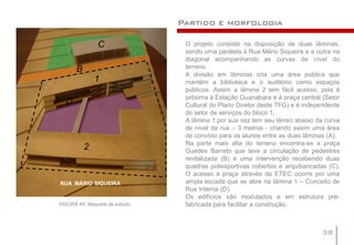 Partido e morfologia

               C                 O projeto consiste na disposição de duas lâminas,
                                 sendo uma paralela à Rua Mário Siqueira e a outra na
                                 diagonal acompanhando as curvas de nível do
      B                          terreno.
                                 A divisão em lâminas cria uma área pública que
              1                  mantém a biblioteca e o auditório como espaços
                                 públicos. Assim a lâmina 2 tem fácil acesso, pois é
                                 próxima à Estação Guanabara e à praça central (Setor
  D                              Cultural do Plano Diretor deste TFG) e é independente
                                 do setor de serviços do bloco 1.
                                 A lâmina 1 por sua vez tem seu térreo abaixo da curva
                                 de nível da rua – 3 metros - criando assim uma área
                                 de convívio para os alunos entre as duas lâminas (A).
                                 Na parte mais alta do terreno encontra-se a praça
          2                      Guedes Barreto que teve a circulação de pedestres
                                 revitalizada (B) e uma intervenção recebendo duas
                                 quadras poliesportivas cobertas e arquibancadas (C).
                                 O acesso à praça através da ETEC ocorre por uma
RUA MÁRIO SIQUEIRA               ampla escada que se abre na lâmina 1 – Conceito de
                                 Rua Interna (D).
                                 Os edifícios são modulados e em estrutura pré-
FIGURA 49: Maquete de estudo.    fabricada para facilitar a construção.



                                                                               38
 