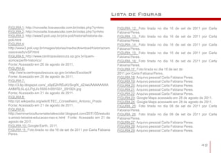 Lista de Figuras

FIGURA 1: http://novosite.liceuescola.com.br/index.php?q=hmv           FIGURA 12: Foto tirada no dia 16 de set de 2011 por Carla
FIGURA 2: http://novosite.liceuescola.com.br/index.php?q=hmv           Fabiana Peres.
FIGURA 3: http://www3.poli.usp.br/pt/a-poli/historia/historia-da-      FIGURA 13: Foto tirada no dia 16 de set de 2011 por Carla
poli.html                                                              Fabiana Peres
FIGURA 4:                                                              FIGURA 14: Foto tirada no dia 16 de set de 2011 por Carla
http://www3.poli.usp.br/images/stories/media/download/historia/ram     Fabiana Peres.
osazevedo/vSP.html                                                     FIGURA 15: Foto tirada no dia 16 de set de 2011 por Carla
FIGURA 5: http://www.centropaulasouza.sp.gov.br/quem-                  Fabiana Peres.
somos/perfil-historico/                                                FIGURA 16: Foto tirada no dia 16 de set de 2011 por Carla
Fonte: Acessado em 20 de agosto de 2011.                               Fabiana Peres.
FIGURA 6:                                                              FIGURA 17: Foto tirada no dia 16 de set de
 http://ww’w.centropaulasouza.sp.gov.br/etec/Escolas/#                 2011 por Carla Fabiana Peres.
Fonte: Acessado em 20 de agosto de 2011.                               FIGURA 18: Arquivo pessoal Carla Fabiana Peres.
FIGURA 7:                                                              FIGURA 19: Arquivo pessoal Carla Fabiana Peres.
http://3.bp.blogspot.com/_x0pE2hREuKI/SvgfX_dZ4eI/AAAAAAAA             FIGURA 20: Arquivo pessoal Carla Fabiana Peres.
AAM/RL6Lxj-LPqU/s1600-h/091031_091924.jpg                              FIGURA 21: Arquivo pessoal Carla Fabiana Peres.
Fonte: Acessado em 21 de agosto de 2011.                               FIGURA 22: Arquivo pessoal Carla Fabiana Peres.
FIGURA 8:                                                              FIGURA 23: Google Maps acessado em 28 de agosto de 2011.
http://pt.wikipedia.org/wiki/ETEC_Conselheiro_Antonio_Prado            FIGURA 24: Google Maps acessado em 28 de agosto de 2011.
Fonte: Acessado em 21 de agosto de 2011.                               FIGURA 25: Foto tirada no dia 08 de set de 2011 por Carla
FIGURA 9:                                                              Fabiana Peres.
http://seminarioculturamaterialescolar.blogspot.com/2011/05/estudo     FIGURA 26: Foto tirada no dia 08 de set de 2011 por Carla
s-anisio-teixeira-educacao-nao-e.html Fonte: Acessado em 21 de         Fabiana Peres.
agosto de 2011.                                                        FIGURA 27: Arquivo pessoal Carla Fabiana Peres.
FIGURA 10: Google Earth, 2011.                                         FIGURA 28: Arquivo pessoal Carla Fabiana Peres.
FIGURA 11: Foto tirada no dia 16 de set de 2011 por Carla Fabiana      FIGURA 29: Arquivo pessoal Carla Fabiana Peres.
Peres.


                                                                                                                      42
 