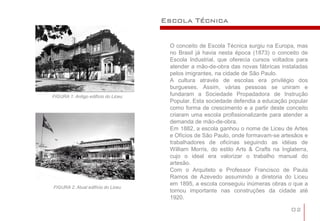 Escola Técnica


                                      O conceito de Escola Técnica surgiu na Europa, mas
                                      no Brasil já havia nesta época (1873) o conceito de
                                      Escola Industrial, que oferecia cursos voltados para
                                      atender a mão-de-obra das novas fábricas instaladas
                                      pelos imigrantes, na cidade de São Paulo.
                                      A cultura através de escolas era privilégio dos
                                      burgueses. Assim, várias pessoas se uniram e
FIGURA 1: Antigo edifício do Liceu    fundaram a Sociedade Propadadora de Instrução
                                      Popular. Esta sociedade defendia a educação popular
                                      como forma de crescimento e a partir deste conceito
                                      criaram uma escola profissionalizante para atender a
                                      demanda de mão-de-obra.
                                      Em 1882, a escola ganhou o nome de Liceu de Artes
                                      e Ofícios de São Paulo, onde formavam-se artesãos e
                                      trabalhadores de oficinas seguindo as idéias de
                                      William Morris, do estilo Arts & Crafts na Inglaterra,
                                      cujo o ideal era valorizar o trabalho manual do
                                      artesão.
                                      Com o Arquiteto e Professor Francisco de Paula
                                      Ramos de Azevedo assumindo a diretoria do Liceu
                                      em 1895, a escola conseguiu inúmeras obras o que a
FIGURA 2: Atual edifício do Liceu
                                      tornou importante nas construções da cidade até
                                      1920.

                                                                                     02
 