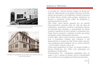 Escola Técnica

                                                              O conceito de Escola Técnica chegou ao Brasil por
                                                              volta de 1890 através do Arquiteto Francisco de Paula
                                                              Ramos de Azevedo e do Engenheiro Antonio Francisco
                                                              de Paula Souza. Ambos eram amigos, estudaram na
                                                              Europa e trouxeram novas idéias de progresso e
                                                              desenvolvimento ao Brasil.
                                                              São Paulo, nesta época, passava por um grande
FIGURA 3: Escola Politécnica (antes), espaço adaptado para    desenvolvimento havendo falta de mão de obra de
                aulas para poucos alunos                      carpinteiros, serralheiros, pintores e escultores. Ramos
                                                              de Azevedo logo percebeu a necessidade de formar
                                                              mestres e operários de forma rápida e, juntamente com
                                                              Paula Souza começam a elaborar (a partir das idéias
                                                              européias) cursos preparatórios técnicos.
                                                              A nova idéia para o país começou a ganhar adeptos,
                                                              pois a Arquitetura Eclética que começou a ser
                                                              desenvolvida no estado de São Paulo exigia mão-de-
                                                              obra qualificada para trabalhar com os novos materiais
                                                              – ferro fundido, cimento, vidros, etc.
                                                              Tendo essa experiência no Liceu, os amigos fundam a
                                                              Escola Politécnica, em 1894, com graduação em
                                                              Arquitetura e Engenharia.
                                                              Primeiramente em instalações adaptadas para as
FIGURA 4: Fachadas da Escola Politécnica (antes), feito por   aulas e com o passar do tempo houve a necessidade
                 Ramos de Azevedo
                                                              de um edifício novo projetado por Ramos de Azevedo.

                                                                                                               03
 