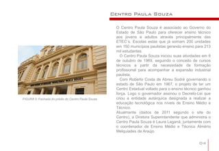Centro Paula Souza

                                                     O Centro Paula Souza é associado ao Governo do
                                                     Estado de São Paulo para oferecer ensino técnico
                                                     aos jovens e adultos através principalmente das
                                                     ETEC´s. Escolas estas que já somam 200 unidades
                                                     em 150 municípios paulistas gerando ensino para 213
                                                     mil estudantes.
                                                       O Centro Paula Souza iniciou suas atividades em 6
                                                     de outubro de 1969, seguindo o conceito de cursos
                                                     técnicos a partir da necessidade de formação
                                                     profissional para acompanhar a expansão industrial
                                                     paulista.
                                                       Com Roberto Costa de Abreu Sodré governando o
                                                     estado de São Paulo em 1967, o projeto de ter um
                                                     Centro Estadual voltado para o ensino técnico ganhou
                                                     força. Logo o governador assinou o Decreto-Lei que
FIGURA 5: Fachada do prédio do Centro Paula Souza    criou a entidade autárquica designada a realizar a
                                                     educação tecnológica nos níveis de Ensino Médio e
                                                     Técnico.
                                                     Atualmente (dados de 2011 segundo o site do
                                                     Centro), a Diretora Superintendente que administra o
                                                     Centro Paula Souza é Laura Laganá, juntamente com
                                                     o coordenador de Ensino Médio e Técnico Almério
                                                     Melquíades de Araújo.


                                                                                                  04
 