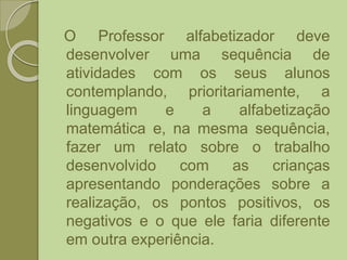 O Professor alfabetizador deve
desenvolver uma sequência de
atividades com os seus alunos
contemplando, prioritariamente, a
linguagem e a alfabetização
matemática e, na mesma sequência,
fazer um relato sobre o trabalho
desenvolvido com as crianças
apresentando ponderações sobre a
realização, os pontos positivos, os
negativos e o que ele faria diferente
em outra experiência.
 