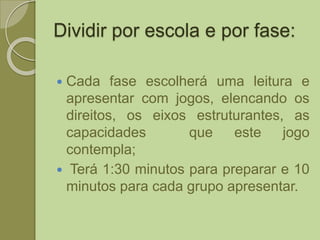 Dividir por escola e por fase:
 Cada fase escolherá uma leitura e
apresentar com jogos, elencando os
direitos, os eixos estruturantes, as
capacidades que este jogo
contempla;
 Terá 1:30 minutos para preparar e 10
minutos para cada grupo apresentar.
 