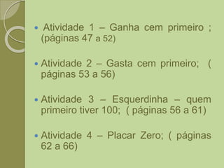  Atividade 1 – Ganha cem primeiro ;
(páginas 47 a 52)
 Atividade 2 – Gasta cem primeiro; (
páginas 53 a 56)
 Atividade 3 – Esquerdinha – quem
primeiro tiver 100; ( páginas 56 a 61)
 Atividade 4 – Placar Zero; ( páginas
62 a 66)
 