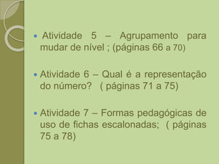  Atividade 5 – Agrupamento para
mudar de nível ; (páginas 66 a 70)
 Atividade 6 – Qual é a representação
do número? ( páginas 71 a 75)
 Atividade 7 – Formas pedagógicas de
uso de fichas escalonadas; ( páginas
75 a 78)
 