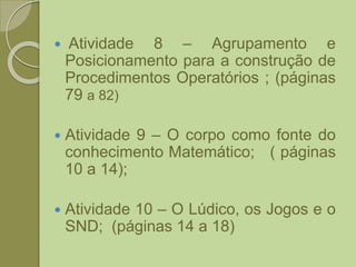  Atividade 8 – Agrupamento e
Posicionamento para a construção de
Procedimentos Operatórios ; (páginas
79 a 82)
 Atividade 9 – O corpo como fonte do
conhecimento Matemático; ( páginas
10 a 14);
 Atividade 10 – O Lúdico, os Jogos e o
SND; (páginas 14 a 18)
 