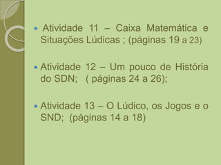  Atividade 11 – Caixa Matemática e
Situações Lúdicas ; (páginas 19 a 23)
 Atividade 12 – Um pouco de História
do SDN; ( páginas 24 a 26);
 Atividade 13 – O Lúdico, os Jogos e o
SND; (páginas 14 a 18)
 