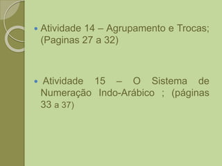  Atividade 14 – Agrupamento e Trocas;
(Paginas 27 a 32)
 Atividade 15 – O Sistema de
Numeração Indo-Arábico ; (páginas
33 a 37)
 