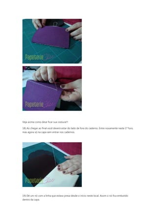 Veja acima como deve ficar sua costura!!!
18) Ao chegar ao final você deverá estar do lado de fora do caderno. Entre novamente neste 1º furo,
mas agora só na capa sem entrar nos cadernos.
19) Dê um nó com a linha que estava presa desde o início neste local. Assim o nó fica embutido
dentro da capa.
 