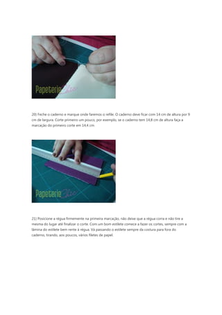 20) Feche o caderno e marque onde faremos o refile. O caderno deve ficar com 14 cm de altura por 9
cm de largura. Corte primeiro um pouco, por exemplo, se o caderno tem 14,8 cm de altura faça a
marcação do primeiro corte em 14,4 cm.
21) Posicione a régua firmemente na primeira marcação, não deixe que a régua corra e não tire a
mesma do lugar até finalizar o corte. Com um bom estilete comece a fazer os cortes, sempre com a
lâmina do estilete bem rente à régua. Vá passando o estilete sempre da costura para fora do
caderno, tirando, aos poucos, vários filetes de papel.
 
