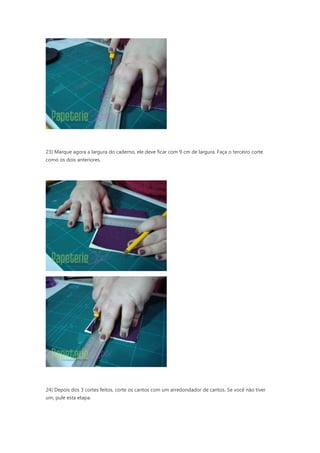 23) Marque agora a largura do caderno, ele deve ficar com 9 cm de largura. Faça o terceiro corte
como os dois anteriores.
24) Depois dos 3 cortes feitos, corte os cantos com um arredondador de cantos. Se você não tiver
um, pule esta etapa.
 