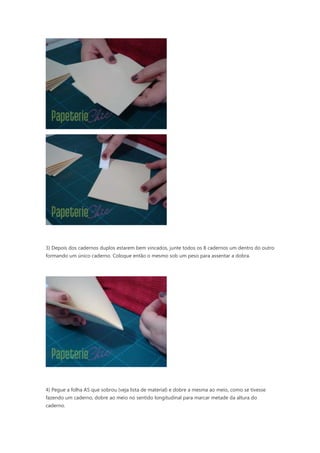 3) Depois dos cadernos duplos estarem bem vincados, junte todos os 8 cadernos um dentro do outro
formando um único caderno. Coloque então o mesmo sob um peso para assentar a dobra.
4) Pegue a folha A5 que sobrou (veja lista de material) e dobre a mesma ao meio, como se tivesse
fazendo um caderno, dobre ao meio no sentido longitudinal para marcar metade da altura do
caderno.
 