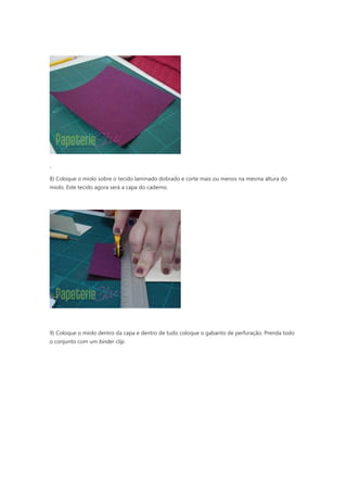 8) Coloque o miolo sobre o tecido laminado dobrado e corte mais ou menos na mesma altura do
miolo. Este tecido agora será a capa do caderno.
9) Coloque o miolo dentro da capa e dentro de tudo coloque o gabarito de perfuração. Prenda todo
o conjunto com um binder clip.
 