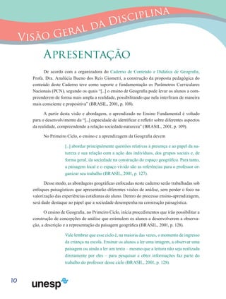 10
Visão Geral da Disciplina
Apresentação
De acordo com a organizadora do Caderno de Conteúdo e Didática de Geografia,
Profa. Dra. Analúcia Bueno dos Reis Giometti, a construção da proposta pedagógica do
conteúdo deste Caderno teve como suporte e fundamentação os Parâmetros Curriculares
Nacionais (PCN), segundo os quais “[...] o ensino de Geografia pode levar os alunos a com-
preenderem de forma mais ampla a realidade, possibilitando que nela interfiram de maneira
mais consciente e propositiva” (BRASIL, 2001, p. 108).
A partir desta visão e abordagem, o aprendizado no Ensino Fundamental é voltado
para o desenvolvimento da “[...] capacidade de identificar e refletir sobre diferentes aspectos
da realidade, compreendendo a relação sociedade-natureza” (BRASIL, 2001, p. 109).
No Primeiro Ciclo, o ensino e a aprendizagem da Geografia devem
[...] abordar principalmente questões relativas à presença e ao papel da na-
tureza e sua relação com a ação dos indivíduos, dos grupos sociais e, de
forma geral, da sociedade na construção do espaço geográfico. Para tanto,
a paisagem local e o espaço vivido são as referências para o professor or-
ganizar seu trabalho (BRASIL, 2001, p. 127).
Desse modo, as abordagens geográficas enfocadas neste caderno serão trabalhadas sob
enfoques paisagísticos que apresentarão diferentes visões de análise, sem perder o foco na
valorização das experiências cotidianas do aluno. Dentro do processo ensino-aprendizagem,
será dado destaque ao papel que a sociedade desempenha na construção paisagística.
O ensino de Geografia, no Primeiro Ciclo, inicia procedimentos que irão possibilitar a
construção de concepções de análise que estimulem os alunos a desenvolverem a observa-
ção, a descrição e a representação da paisagem geográfica (BRASIL, 2001, p. 128).
Vale lembrar que esse ciclo é, na maioria das vezes, o momento de ingresso
da criança na escola. Ensinar os alunos a ler uma imagem, a observar uma
paisagem ou ainda a ler um texto – mesmo que a leitura não seja realizada
diretamente por eles – para pesquisar e obter informações faz parte do
trabalho do professor desse ciclo (BRASIL, 2001, p. 128).
 