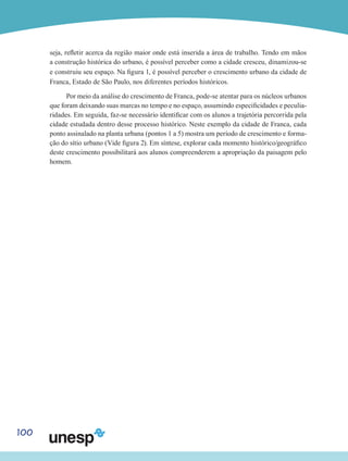 100
seja, refletir acerca da região maior onde está inserida a área de trabalho. Tendo em mãos
a construção histórica do urbano, é possível perceber como a cidade cresceu, dinamizou-se
e construiu seu espaço. Na figura 1, é possível perceber o crescimento urbano da cidade de
Franca, Estado de São Paulo, nos diferentes períodos históricos.
Por meio da análise do crescimento de Franca, pode-se atentar para os núcleos urbanos
que foram deixando suas marcas no tempo e no espaço, assumindo especificidades e peculia-
ridades. Em seguida, faz-se necessário identificar com os alunos a trajetória percorrida pela
cidade estudada dentro desse processo histórico. Neste exemplo da cidade de Franca, cada
ponto assinalado na planta urbana (pontos 1 a 5) mostra um período de crescimento e forma-
ção do sítio urbano (Vide figura 2). Em síntese, explorar cada momento histórico/geográfico
deste crescimento possibilitará aos alunos compreenderem a apropriação da paisagem pelo
homem.
 