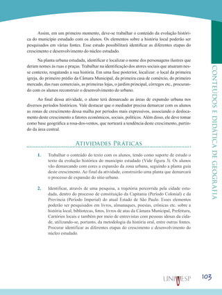 103
CONTEÚDOSEDIDÁTICADEGEOGRAFIA
Assim, em um primeiro momento, deve-se trabalhar o conteúdo da evolução históri-
ca do município estudado com os alunos. Os elementos sobre a história local poderão ser
pesquisados em várias fontes. Esse estudo possibilitará identificar as diferentes etapas do
crescimento e desenvolvimento do núcleo estudado.
Na planta urbana estudada, identificar e localizar o nome dos personagens ilustres que
deram nomes às ruas e praças. Trabalhar na identificação dos atores sociais que atuaram nes-
se contexto, resgatando a sua história. Em uma fase posterior, localizar: o local da primeira
igreja, do primeiro prédio da Câmara Municipal, da primeira casa de comércio, do primeiro
mercado, das ruas comerciais, as primeiras lojas, o jardim principal, córregos etc., procuran-
do com os alunos reconstruir o desenvolvimento do urbano.
Ao final dessa atividade, o aluno terá demarcado as áreas de expansão urbana nos
diversos períodos históricos. Vale destacar que o mediador precisa demarcar com os alunos
as zonas de crescimento dessa malha por períodos mais expressivos, associando o desloca-
mento deste crescimento a fatores econômicos, sociais, políticos. Além disso, ele deve tomar
como base geográfica a rosa-dos-ventos, que norteará a tendência deste crescimento, partin-
do da área central.
Atividades Práticas
1.	 Trabalhar o conteúdo do texto com os alunos, tendo como suporte de estudo o
texto da evolução histórica do município estudado (Vide figura 3). Os alunos
vão demarcando com cores a expansão da zona urbana, seguindo a planta guia
deste crescimento. Ao final da atividade, construirão uma planta que demarcará
o processo de expansão do sítio urbano.
2.	 Identificar, através de uma pesquisa, a trajetória percorrida pela cidade estu-
dada, dentro do processo de constituição da Capitania (Período Colonial) e da
Província (Período Imperial) do atual Estado de São Paulo. Esses elementos
poderão ser pesquisados em livros, almanaques, poesias, crônicas etc. sobre a
história local, bibliotecas, fotos, livros de atas da Câmara Municipal, Prefeitura,
Cartórios locais e também por meio de entrevistas com pessoas idosas da cida-
de, utilizando-se, portanto, da metodologia da história oral, entre outras fontes.
Procurar identificar as diferentes etapas do crescimento e desenvolvimento do
núcleo estudado.
 