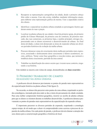 105
CONTEÚDOSEDIDÁTICADEGEOGRAFIA
3.	 Recuperar as representações cartográficas da cidade, desde o primeiro esboço
feito sobre a mesma. Caso não exista, trabalhar, mediante informações atuais,
para elaborar uma representação gráfica da mesma. Usar a capacidade criativa
dos alunos.
4.	 Identificar e espacializar na planta urbana estudada os personagens ilustres que
deram nomes às ruas e praças.
5.	 Localizar na planta urbana de sua cidade o local da primeira igreja, do primeiro
prédio da Câmara Municipal, da primeira casa de comércio, do primeiro mer-
cado, das ruas comerciais, as primeiras lojas, o jardim principal, córregos etc.,
procurando com os alunos reconstruir o desenvolvimento do urbano. Ao final
desta atividade, o aluno terá demarcado as áreas de expansão urbana nos diver-
sos períodos históricos de evolução da malha urbana.
6.	 Procurar demarcar zonas de crescimento desta malha por períodos mais expres-
sivos, associando o deslocamento deste crescimento a fatores econômicos, so-
ciais, políticos. Tomar como base geográfica a rosa-dos-ventos, que norteará a
tendência deste crescimento, partindo da área central.
7.	 Trabalhar na identificação dos atores sociais que viveram nesse contexto, resga-
tando a sua história.
Este módulo se encerra com visitas de campo, desmembradas em duas excursões:
1) Primeiro trabalho de campo:
realizado na zona urbana
A professora deverá demarcar previamente os pontos de parada mais representativos
da espacialização histórica na planta urbana (Vide figura 2).
Na excursão, os alunos irão percorrer estes pontos da zona urbana, respeitando os perío-
dos cronológicos, iniciando pela área onde se deu o início do povoamento da cidade estudada.
Para uma melhor compreensão histórico-geográfica, recorrer ao auxílio de plantas urbanas
para que os alunos se orientem durante os trabalhos desenvolvidos. A professora demarca pre-
viamente os pontos de paradas mais representativos da espacialização da expansão urbana.
É importante percorrer os diversos períodos de expansão, respeitando a cronologia
espaço-tempo, de tal modo que o aluno vá compreendendo como ocorreu o processo de ex-
pansão da malha urbana. Em cada ponto de parada, o professor deverá chamar a atenção dos
seus alunos para a caracterização geográfica e histórica do local.
 