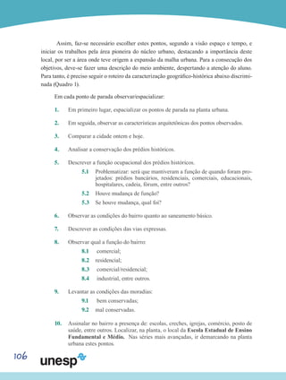 106
Assim, faz-se necessário escolher estes pontos, segundo a visão espaço e tempo, e
iniciar os trabalhos pela área pioneira do núcleo urbano, destacando a importância deste
local, por ser a área onde teve origem a expansão da malha urbana. Para a consecução dos
objetivos, deve-se fazer uma descrição do meio ambiente, despertando a atenção do aluno.
Para tanto, é preciso seguir o roteiro da caracterização geográfico-histórica abaixo discrimi-
nada (Quadro 1).
Em cada ponto de parada observar/espacializar:
1.	 Em primeiro lugar, espacializar os pontos de parada na planta urbana.
2.	 Em seguida, observar as características arquitetônicas dos pontos observados.
3.	 Comparar a cidade ontem e hoje.
4.	 Analisar a conservação dos prédios históricos.
5.	 Descrever a função ocupacional dos prédios históricos.
5.1	 Problematizar: será que mantiveram a função de quando foram pro-
jetados: prédios bancários, residenciais, comerciais, educacionais,
hospitalares, cadeia, fórum, entre outros?
5.2	 Houve mudança de função?
5.3	 Se houve mudança, qual foi?
6.	 Observar as condições do bairro quanto ao saneamento básico.
7.	 Descrever as condições das vias expressas.
8.	 Observar qual a função do bairro:
8.1	 comercial;
8.2 	 residencial;
8.3	 comercial/residencial;
8.4	 industrial, entre outros.
9.	 Levantar as condições das moradias:
9.1	 bem conservadas;
9.2 	 mal conservadas.
10.	 Assinalar no bairro a presença de: escolas, creches, igrejas, comércio, posto de
saúde, entre outros. Localizar, na planta, o local da Escola Estadual de Ensino
Fundamental e Médio. Nas séries mais avançadas, ir demarcando na planta
urbana estes pontos.
 