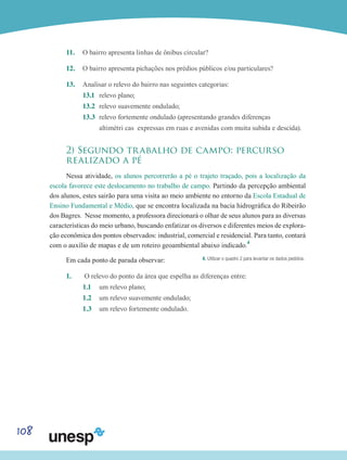 108
11.	 O bairro apresenta linhas de ônibus circular?
12.	 O bairro apresenta pichações nos prédios públicos e/ou particulares?
13.	 Analisar o relevo do bairro nas seguintes categorias:
13.1	 relevo plano;
13.2	 relevo suavemente ondulado;
13.3 	relevo fortemente ondulado (apresentando grandes diferenças
	 altimétri cas expressas em ruas e avenidas com muita subida e descida).
2) Segundo trabalho de campo: percurso
realizado a pé
Nessa atividade, os alunos percorrerão a pé o trajeto traçado, pois a localização da
escola favorece este deslocamento no trabalho de campo. Partindo da percepção ambiental
dos alunos, estes sairão para uma visita ao meio ambiente no entorno da Escola Estadual de
Ensino Fundamental e Médio, que se encontra localizada na bacia hidrográfica do Ribeirão
dos Bagres. Nesse momento, a professora direcionará o olhar de seus alunos para as diversas
características do meio urbano, buscando enfatizar os diversos e diferentes meios de explora-
ção econômica dos pontos observados: industrial, comercial e residencial. Para tanto, contará
com o auxílio de mapas e de um roteiro geoambiental abaixo indicado.4
Em cada ponto de parada observar:
1.	 O relevo do ponto da área que espelha as diferenças entre:
1.1 	 um relevo plano;
1.2 	 um relevo suavemente ondulado;
1.3 	 um relevo fortemente ondulado.
4. Utilizar o quadro 2 para levantar os dados pedidos.
 