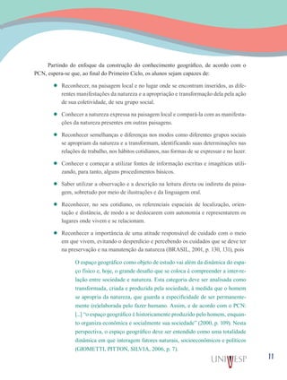 11
Partindo do enfoque da construção do conhecimento geográfico, de acordo com o
PCN, espera-se que, ao final do Primeiro Ciclo, os alunos sejam capazes de:
’’ Reconhecer, na paisagem local e no lugar onde se encontram inseridos, as dife-
rentes manifestações da natureza e a apropriação e transformação dela pela ação
de sua coletividade, de seu grupo social.
’’ Conhecer a natureza expressa na paisagem local e compará-la com as manifesta-
ções da natureza presentes em outras paisagens.
’’ Reconhecer semelhanças e diferenças nos modos como diferentes grupos sociais
se apropriam da natureza e a transformam, identificando suas determinações nas
relações de trabalho, nos hábitos cotidianos, nas formas de se expressar e no lazer.
’’ Conhecer e começar a utilizar fontes de informação escritas e imagéticas utili-
zando, para tanto, alguns procedimentos básicos.
’’ Saber utilizar a observação e a descrição na leitura direta ou indireta da paisa-
gem, sobretudo por meio de ilustrações e da linguagem oral.
’’ Reconhecer, no seu cotidiano, os referenciais espaciais de localização, orien-
tação e distância, de modo a se deslocarem com autonomia e representarem os
lugares onde vivem e se relacionam.
’’ Reconhecer a importância de uma atitude responsável de cuidado com o meio
em que vivem, evitando o desperdício e percebendo os cuidados que se deve ter
na preservação e na manutenção da natureza (BRASIL, 2001, p. 130, 131), pois
O espaço geográfico como objeto de estudo vai além da dinâmica do espa-
ço físico e, hoje, o grande desafio que se coloca é compreender a inter-re-
lação entre sociedade e natureza. Esta categoria deve ser analisada como
transformada, criada e produzida pela sociedade, à medida que o homem
se apropria da natureza, que guarda a especificidade de ser permanente-
mente (re)elaborada pelo fazer humano. Assim, e de acordo com o PCN:
[...] “o espaço geográfico é historicamente produzido pelo homem, enquan-
to organiza econômica e socialmente sua sociedade” (2000, p. 109). Nesta
perspectiva, o espaço geográfico deve ser entendido como uma totalidade
dinâmica em que interagem fatores naturais, socioeconômicos e políticos
(GIOMETTI, PITTON, SILVIA, 2006, p. 7).
 
