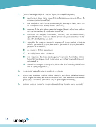 110
2.	 Quando houver presença de cursos d´água observar (Vide figura 4):
2.1	 aparência da água: clara, parda, leitosa, lamacenta, espumosa, blocos de
espumas, outros (especificar);
2.2	 cor: alta (cor de coca-cola ou outra coloração), média (chá forte), baixa (cor
de champanhe ou de palha), ausente (cristalina);
2.3	 presença de barreira: diques; cascata / queda d´água / saltos / corredeiras;
represa; outros tipos de obstáculos (especificar);
2.4	 condições das margens: desmatadas, erodidas; com desbarrancamento;
apresentando uso e ocupação urbana; preservadas; com exploração mine-
ral; outra condição (especificar);
2.5 	 vegetação das margens: sem cobertura vegetal; presença só de vegetação
rasteira; presença de vegetação arbustiva; presença de vegetação arbórea;
presença de mata ciliar;
2.6 	 as condições do leito canalizado:
2.7	 as condições do leito a céu aberto;
2.8 	 uso e ocupação das terras das margens e/ou entorno: florestadas; sítio ur-
bano; fábricas (especificar); mineradora (especificar); agrícola (especifi-
car); pecuária;
2.9	 emissários de esgoto e/ou captação: emissários de efluentes (quantos?); tu-
bos de captação (quantos?);
3.	 presença de vegetação natural; estado da vegetação;
4.	 presença de processos erosivos: sulcos (ranhuras no solo de aproximadamente
30cm de profundidade); ravinas (ranhuras no solo com profundidades maiores
que 30cm) e vossorocas (erosões no solo de grandes profundidades);
5.	 junto ao ponto de parada há presença de depósito de lixo e/ou aterro sanitário?
 