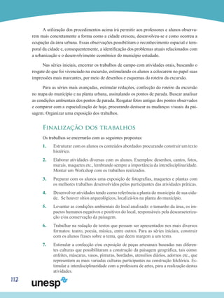 112
A utilização dos procedimentos acima irá permitir aos professores e alunos observa-
rem mais concretamente a forma como a cidade cresceu, desenvolveu-se e como ocorreu a
ocupação da área urbana. Essas observações possibilitam o reconhecimento espacial e tem-
poral da cidade e, consequentemente, a identificação dos problemas atuais relacionados com
a urbanização e o desenvolvimento econômico do município estudado.
Nas séries iniciais, encerrar os trabalhos de campo com atividades orais, buscando o
resgate do que foi vivenciado na excursão, estimulando os alunos a colocarem no papel suas
impressões mais marcantes, por meio de desenhos e esquemas do roteiro da excursão.
Para as séries mais avançadas, estimular redações, confecção do roteiro da excursão
no mapa do município e na planta urbana, assinalando os pontos de parada. Buscar analisar
as condições ambientais dos pontos de parada. Resgatar fotos antigas dos pontos observados
e comparar com a espacialização de hoje, procurando destacar as mudanças visuais da pai-
sagem. Organizar uma exposição dos trabalhos.
Finalização dos trabalhos
Os trabalhos se encerrarão com as seguintes propostas:
1.	 Estruturar com os alunos os conteúdos abordados procurando construir um texto
histórico.
2.	 Elaborar atividades diversas com os alunos. Exemplos: desenhos, cantos, fotos,
murais, maquetes etc., lembrando sempre a importância da interdisciplinaridade.
Montar um Workshop com os trabalhos realizados.
3.	 Preparar com os alunos uma exposição de fotografias, maquetes e plantas com
os melhores trabalhos desenvolvidos pelos participantes das atividades práticas.
4.	 Desenvolver atividades tendo como referência a planta do município de sua cida-
de. Se houver sítios arqueológicos, localizá-los na planta do município.
5.	 Levantar as condições ambientais do local analisado: o tamanho da área, os im-
pactos humanos negativos e positivos do local, responsáveis pela descaracteriza-
ção e/ou conservação da paisagem.
6.	 Trabalhar na redação de textos que possam ser apresentados nos mais diversos
formatos: teatro, poesia, música, entre outros. Para as séries iniciais, construir
com os alunos frases sobre o tema, que deem margem a um texto.
7.	 Estimular a confecção e/ou exposição de peças artesanais baseadas nas diferen-
tes culturas que possibilitaram a construção da paisagem geográfica, tais como:
enfeites, máscaras, vasos, pinturas, bordados, utensílios diários, adornos etc., que
representem as mais variadas culturas participantes na construção folclórica. Es-
timular a interdisciplinaridade com a professora de artes, para a realização destas
atividades.
 