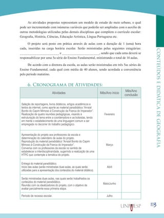 113
CONTEÚDOSEDIDÁTICADEGEOGRAFIA
As atividades propostas representam um modelo de estudo do meio urbano, o qual
pode ser incrementado com inúmeras variáveis que poderão ser ampliadas com o auxílio de
outras metodologias utilizadas pelas demais disciplinas que compõem o currículo escolar:
Geografia, História, Ciências, Educação Artística, Língua Portuguesa etc.
O projeto será posto em prática através de aulas com a duração de 1 (uma) hora
cada, inseridas na carga horária escolar. Serão ministradas pelas seguintes estagiárias:
_____________________ e ____________________, sendo que cada uma deverá se
responsabilizar por uma 5a série do Ensino Fundamental, ministrando o total de 14 aulas.
De acordo com a diretora da escola, as aulas serão ministradas em três 5as séries do
Ensino Fundamental, cada qual com média de 40 alunos, sendo acordada a conveniência
pelo período matutino.
6. Cronograma de Atividades:
Atividades Mês/Ano início
Mês/Ano
conclusão
Seleção de reportagens, livros didáticos, artigos acadêmicos e
textos da internet, como aporte ao material paradidático “Arraial
Bonito do Capim Mimoso à Construção da Franca do Imperador”.
Realização de quatro reuniões pedagógicas, visando à
estruturação do tema entre a coordenadora e as bolsistas, tendo
em mente o estabelecimento de uma linguagem comum a ser
empregada no decorrer do trabalho pedagógico.
Fevereiro
Apresentação do projeto aos professores da escola e
determinação do calendário de aulas do projeto.
Reprodução do material paradidático “Arraial Bonito do Capim
Mimoso à Construção da Franca do Imperador”.
Conversa com os professores da escola no sentido de
estabelecer a interdisciplinaridade, sugerindo a realização de uma
HTPC que contemple a temática do projeto.
Março
Entrega do material paradidático.
Início das aulas (serão ministradas duas aulas, as quais serão
utilizadas para a apresentação dos conteúdos do material didático).
Abril
Serão ministradas duas aulas, nas quais serão trabalhados os
conteúdos do material paradidático.
Reunião com os idealizadores do projeto, com o objetivo de
avaliar parcialmente essa primeira etapa.
Maio/Junho
Período de recesso escolar. Julho
 