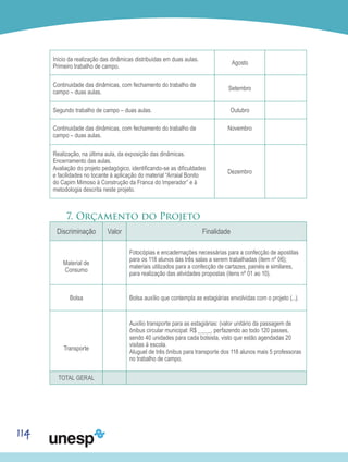 114
Início da realização das dinâmicas distribuídas em duas aulas.
Primeiro trabalho de campo.
Agosto
Continuidade das dinâmicas, com fechamento do trabalho de
campo – duas aulas.
Setembro
Segundo trabalho de campo – duas aulas. Outubro
Continuidade das dinâmicas, com fechamento do trabalho de
campo – duas aulas.
Novembro
Realização, na última aula, da exposição das dinâmicas.
Encerramento das aulas.
Avaliação do projeto pedagógico, identificando-se as dificuldades
e facilidades no tocante à aplicação do material “Arraial Bonito
do Capim Mimoso à Construção da Franca do Imperador” e à
metodologia descrita neste projeto.
Dezembro
7. Orçamento do Projeto
Discriminação Valor Finalidade
Material de
Consumo
Fotocópias e encadernações necessárias para a confecção de apostilas
para os 118 alunos das três salas a serem trabalhadas (item nº 06);
materiais utilizados para a confecção de cartazes, painéis e similares,
para realização das atividades propostas (itens nº 01 ao 10).
Bolsa Bolsa auxílio que contempla as estagiárias envolvidas com o projeto (...).
Transporte
Auxílio transporte para as estagiárias: (valor unitário da passagem de
ônibus circular municipal: R$ ____, perfazendo ao todo 120 passes,
sendo 40 unidades para cada bolsista, visto que estão agendadas 20
visitas à escola.
Aluguel de três ônibus para transporte dos 118 alunos mais 5 professoras
no trabalho de campo.
TOTAL GERAL
 