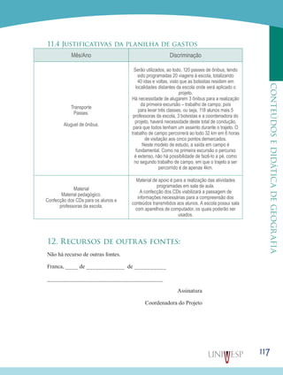 117
CONTEÚDOSEDIDÁTICADEGEOGRAFIA
11.4 Justificativas da planilha de gastos
Mês/Ano Discriminação
Transporte
Passes.
Aluguel de ônibus.
Serão utilizados, ao todo, 120 passes de ônibus, tendo
sido programadas 20 viagens à escola, totalizando
40 idas e voltas, visto que as bolsistas residem em
localidades distantes da escola onde será aplicado o
projeto.
Há necessidade de alugarem 3 ônibus para a realização
da primeira excursão – trabalho de campo, pois
para levar três classes, ou seja, 118 alunos mais 5
professoras da escola, 3 bolsistas e a coordenadora do
projeto, haverá necessidade deste total de condução,
para que todos tenham um assento durante o trajeto. O
trabalho de campo percorrerá ao todo 32 km em 6 horas
de visitação aos cinco pontos demarcados.
Neste modelo de estudo, a saída em campo é
fundamental. Como na primeira excursão o percurso
é extenso, não há possibilidade de fazê-lo a pé, como
no segundo trabalho de campo, em que o trajeto a ser
percorrido é de apenas 4km.
Material
Material pedagógico.
Confecção dos CDs para os alunos e
professoras da escola.
Material de apoio é para a realização das atividades
programadas em sala de aula.
A confecção dos CDs viabilizará a passagem de
informações necessárias para a compreensão dos
conteúdos transmitidos aos alunos. A escola possui sala
com aparelhos de computador, os quais poderão ser
usados.
12. Recursos de outras fontes:
Não há recurso de outras fontes.
Franca, ____ de ____________ de __________
____________________________________
Assinatura
Coordenadora do Projeto
 