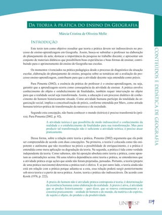 119
CONTEÚDOSEDIDÁTICADEGEOGRAFIA
Da teoria à prática do ensino da Geografia
Márcia Cristina de Oliveira Mello
Introdução
Este texto tem como objetivo ressaltar que teoria e prática devem ser indissociáveis no pro-
cesso de ensino-aprendizagem em Geografia. Assim, busca-se subsidiar o professor na elaboração
do planejamento da aula; destacar a importância da pesquisa no trabalho docente; e apresentar um
conjunto de materiais didáticos que possibilitem boas experiências e boas formas de ensinar, contri-
buindo para o aprimoramento do ensino de Geografia nas escolas.
Os momentos vivenciados na prática pedagógica desde o processo de diagnóstico da situação
escolar, elaboração do planejamento de ensino, pesquisa sobre as temáticas até a avaliação do pro-
cesso ensino-aprendizagem, contribuem para que a atividade docente seja entendida como práxis.
Para Pimenta (2002), a essência da prática do professor é o ensino-aprendizagem, ou seja,
garantir que a aprendizagem ocorra como consequência da atividade de ensinar. A prática envolve
conhecimento do objeto e estabelecimento de finalidades, também requer intervenção no objeto
para que a realidade social seja transformada. Assim, a educação é um processo dialético de conhe-
cimento do homem historicamente situado. Como atividade humana partícipe da totalidade da or-
ganização social, implica a conceitualização de práxis, conforme entendida por Marx, como atitude
humana teórico-prática de transformação da natureza e da sociedade.
Segundo esta concepção, não basta conhecer o mundo (teórico) é preciso transformá-lo (prá-
xis). Para Pimenta (2002, p. 92),
A atividade teórica é que possibilita de modo indissociável o conhecimento da
realidade e o estabelecimento de finalidades para sua transformação. Mas para
produzir tal transformação não é suficiente a atividade teórica; é preciso atuar
praticamente.
Dessa forma, sobre a relação entre teoria e prática, Pimenta (2002) argumenta que ela pode
ser compreendida de acordo com duas concepções. Na primeira, a teoria é colocada como tão oni-
potente e autônoma que não reconhece na práxis a possibilidade de enriquecimento, e a prática é
entendida como mera aplicação ou degradação da teoria. Na segunda, a prática é tida como verdade
independente da teoria. Como sabemos, não há oposição absoluta entre teoria e prática, como apon-
tam as contradições acima. Há uma relativa dependência entre teoria e prática, se entendermos que
a atividade prática exige ações que ainda não foram projetadas, pensadas. Portanto, a teoria (projeto
de uma prática inexistente) determina a prática real e efetiva. E se por outro lado, a teoria ainda não
está em relação com a prática porque adianta-se a esta, essa relação poderá surgir posteriormente
sob nova teoria e a partir de nova prática. Assim, teoria e prática são indissociáveis. De acordo com
Kosik (1976, p. 222),
A praxis do homem não é atividade prática contraposta à teoria; é determinação
da existência humana como elaboração da realidade. A praxis é ativa, é atividade
que se produz historicamente – quer dizer, que se renova continuamente e se
constitui praticamente – unidade do homem e do mundo, da matéria e do espírito,
de sujeito e objeto, do produto e da produtividade.
 