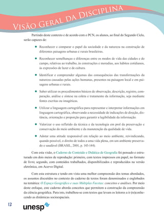 12
Visão Geral da Disciplina
Partindo deste contexto e de acordo com o PCN, os alunos, ao final do Segundo Ciclo,
serão capazes de:
’’ Reconhecer e comparar o papel da sociedade e da natureza na construção de
diferentes paisagens urbanas e rurais brasileiras.
’’ Reconhecer semelhanças e diferenças entre os modos de vida das cidades e do
campo, relativas ao trabalho, às construções e moradias, aos hábitos cotidianos,
às expressões de lazer e de cultura.
’’ Identificar e compreender algumas das consequências das transformações da
natureza causadas pelas ações humanas, presentes na paisagem local e em pai-
sagens urbanas e rurais.
’’ Saber utilizar os procedimentos básicos de observação, descrição, registro, com-
paração, análise e síntese na coleta e tratamento da informação, seja mediante
fontes escritas ou imagéticas.
’’ Utilizar a linguagem cartográfica para representar e interpretar informações em
linguagem cartográfica, observando a necessidade de indicações de direção, dis-
tância, orientação e proporção para garantir a legibilidade da informação.
’’ Valorizar o uso refletido da técnica e da tecnologia em prol da preservação e
conservação do meio ambiente e da manutenção da qualidade de vida.
’’ Adotar uma atitude responsável em relação ao meio ambiente, reivindicando,
quando possível, o direito de todos a uma vida plena, em um ambiente preserva-
do e saudável (BRASIL, 2001, p. 143-144).
Com esta visão, o Caderno de Conteúdo e Didática de Geografia foi pensado e estru-
turado em dois meios de reprodução: primeiro, com textos impressos em papel, no formato
de livro; segundo, com conteúdos trabalhados, disponibilizados e reproduzidos na versão
eletrônica, em Acervo Digital.
Com esta estrutura e tendo em vista uma melhor compreensão dos temas abordados,
os assuntos discutidos no contexto do caderno de textos foram denominados e englobados
na temática: O Espaço Geográfico e suas Múltiplas Facetas: conceitos e análises. Por meio
deste enfoque, este caderno aborda conceitos que permitem a construção da compreensão
da ciência geográfica. Para isto, trabalhou-se com textos que levam os leitores a ir (re)conhe-
cendo as dinâmicas socioespaciais.
 