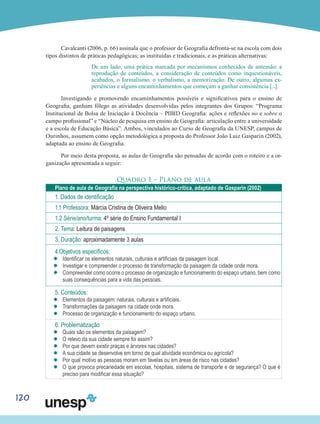 120
Cavalcanti (2006, p. 66) assinala que o professor de Geografia defronta-se na escola com dois
tipos distintos de práticas pedagógicas; as instituídas e tradicionais, e as práticas alternativas:
De um lado, uma prática marcada por mecanismos conhecidos de antemão: a
reprodução de conteúdos, a consideração de conteúdos como inquestionáveis,
acabados, o formalismo, o verbalismo, a memorização. De outro, algumas ex-
periências e alguns encaminhamentos que começam a ganhar consistência [...].
Investigando e promovendo encaminhamentos possíveis e significativos para o ensino de
Geografia, ganham fôlego as atividades desenvolvidas pelos integrantes dos Grupos: “Programa
Institucional de Bolsa de Iniciação à Docência – PIBID Geografia: ações e reflexões no e sobre o
campo profissional” e “Núcleo de pesquisa em ensino de Geografia: articulação entre a universidade
e a escola de Educação Básica”. Ambos, vinculados ao Curso de Geografia da UNESP, campus de
Ourinhos, assumem como opção metodológica a proposta do Professor João Luiz Gasparin (2002),
adaptada ao ensino de Geografia.
Por meio desta proposta, as aulas de Geografia são pensadas de acordo com o roteiro e a or-
ganização apresentada a seguir:
Quadro 1 – Plano de aula
Plano de aula de Geografia na perspectiva histórico-crítica, adaptado de Gasparin (2002)
1. Dados de identificação
1.1 Professora: Márcia Cristina de Oliveira Mello
1.2 Série/ano/turma: 4º série do Ensino Fundamental I
2. Tema: Leitura de paisagens
3. Duração: aproximadamente 3 aulas
4.Objetivos específicos:
’’ Identificar os elementos naturais, culturais e artificiais da paisagem local.
’’ Investigar e compreender o processo de transformação da paisagem da cidade onde mora.
’’ Compreender como ocorre o processo de organização e funcionamento do espaço urbano, bem como
suas consequências para a vida das pessoas.
5. Conteúdos:
’’ Elementos da paisagem: naturais, culturais e artificiais.
’’ Transformações da paisagem na cidade onde mora.
’’ Processo de organização e funcionamento do espaço urbano.
6. Problematização
’’ Quais são os elementos da paisagem?
’’ O relevo da sua cidade sempre foi assim?
’’ Por que devem existir praças e árvores nas cidades?
’’ A sua cidade se desenvolve em torno de qual atividade econômica ou agrícola?
’’ Por qual motivo as pessoas moram em favelas ou em áreas de risco nas cidades?
’’ O que provoca precariedade em escolas, hospitais, sistema de transporte e de segurança? O que é
preciso para modificar essa situação?
 