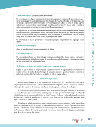 121
CONTEÚDOSEDIDÁTICADEGEOGRAFIA
7. Instrumentalização: (ações docentes e discentes)
Na primeira aula, investigar o que os alunos já sabem sobre paisagem e o que ainda querem saber. Apre-
sentar slides ou painel (caso não seja possível a utilização de recurso multimídia) contendo a sequência
de fotos que representam as transformações ocorridas na paisagem urbana ao longo do tempo. Explorar
cada imagem considerando a problematização inicial (seus elementos). Os alunos farão o registro no
caderno sobre os elementos naturais, culturais e artificiais da paisagem.
Na segunda aula, as fotos serão novamente apresentadas para discussão das consequências das transfor-
mações observadas. Após o registro escrito, solicitar aos alunos que reúnam, por meio de fotos antigas,
notícias de jornal, revista, pesquisa na internet, livros, documentos ou por entrevistas com um morador
antigo, mais informações sobre o que mudou na paisagem onde moram.
Na terceira aula, os alunos apresentarão o resultado da pesquisa e organização uma exposição para a
escola.
8. Material didático de apoio:
Slides ou painel contendo fotos antigas e atuais da cidade.
9. Catarse (avaliação):
No processo de avaliação será observado, por meio de exposição oral dos alunos, registros escritos e re-
sultados da pesquisa solicitada, o processo de aquisição do conceito de paisagem e suas características,
ou seja, o que o aluno já sabe sobre o tema.
10. Prática social final dos conteúdos (nova postura esperada do aluno)
Espera-se que os alunos, ao compreenderem o processo dinâmico de organização e funcionamento da
cidade, por meio da análise da transformação da paisagem, passem a questionar os seus problemas e,
justamente por isto, obtenham melhores condições de vida no espaço urbano.
Fonte: Elaboração própria.
O objetivo da elaboração de um plano de aula nesta perspectiva é possibilitar o exercício de
um planejamento que considere a articulação entre a teoria e a prática, desde a escolha do conteúdo,
a definição dos objetivos de ensino, a escolha da metodologia, até a forma de avaliação.
É evidente que, para o desenvolvimento desta proposta metodológica, uma aula de 50 minutos
não basta. Portanto, deve-se considerar uma sequência de aulas que denominamos aqui de “Plano de
aula de Geografia na perspectiva histórico-crítica”. Assim, o “[...] peso e a duração de cada momento
obviamente irá variar de acordo com as situações específicas em que se desenvolve a prática peda-
gógica” (SAVIANI, 1992, p. 84).
Um plano de aula desta natureza requer mais do que apresentar, orientar e avaliar a aprendiza-
gem dos conceitos geográficos, a partir de modelos que se constituem a priori. É preciso preocupar-
-se com a reflexão dos alunos sobre a realidade socioespacial, compreendendo-a e problematizando-
-a. Assim, essa reflexão deve ser proporcionada por meio do desenvolvimento da pesquisa, tanto por
parte do professor, como dos alunos.
 