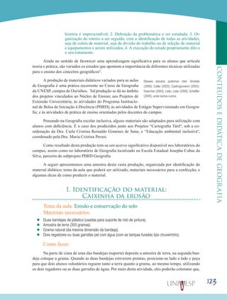 123
CONTEÚDOSEDIDÁTICADEGEOGRAFIA
história é imprescindível; 2. Definição da problemática e ser estudada; 3. Or-
ganização do roteiro a ser seguido, com a identificação de todas as atividades,
seja de coleta de material, seja de divisão de trabalho ou de seleção de material
e equipamentos e serem utilizados; 4. A execução do estudo propriamente dito e
o seu tratamento.
Ainda no sentido de favorecer uma aprendizagem significativa para os alunos que articule
teoria e prática, são variados os estudos que apontam a importância de diferentes técnicas utilizadas
para o ensino dos conceitos geográficos1.
A produção de materiais didáticos variados para as aulas
de Geografia é uma prática recorrente no Curso de Geografia
da UNESP, campus de Ourinhos. Tal produção se dá no âmbito
dos projetos vinculados ao Núcleo de Ensino; aos Projetos de
Extensão Universitária; às atividades do Programa Institucio-
nal de Bolsa de Iniciação à Docência (PIBID); às atividades de Estágio Supervisionado em Geogra-
fia; e às atividades de prática de ensino orientadas pelos docentes do campus.
Pensando na Geografia escolar inclusiva, alguns materiais são adaptados para utilização com
alunos com deficiência. É o caso dos produzidos junto aos Projetos “Cartografia Tátil“, sob a co-
ordenação da Dra. Carla Cristina Reinaldo Gimenes de Sena, e “Educação ambiental inclusiva“,
coordenado pela Dra. Maria Cristina Perusi.
Como resultado desta produção tem-se um acervo significativo disponível nos laboratórios do
campus, assim como no laboratório de Geografia localizado na Escola Estadual Josepha Cubas da
Silva, parceira do subprojeto PIBID Geografia.
A seguir apresentamos uma amostra desta vasta produção, organizada por identificação do
material didático; tema da aula que poderá ser utilizado; materiais necessários para a confecção; e
algumas dicas de como produzir o material.
1. Identificação do material:
Caixinha da erosão
Tema da aula: Erosão e conservação do solo
Materiais necessários:
’’ Duas bandejas de plástico (usadas para suporte de rolo de pintura).
’’ Amostra de terra (300 gramas).
’’ Grama natural (da mesma dimensão da bandeja).
’’ Dois regadores ou duas garrafas pet com água (com as tampas furadas tipo chuveirinho).
Como fazer:
Na parte de cima de uma das bandejas (suporte) deposite a amostra de terra, na segunda ban-
deja coloque a grama. Quando as duas bandejas estiverem prontas, posicione-as lado a lado e peça
para que dois alunos voluntários reguem tanto a terra quanto a grama, ao mesmo tempo, utilizando
os dois regadores ou as duas garrafas de água. Por meio desta atividade, eles poderão constatar que,
Desses estudos podemos citar: Archela
(2008); Callai (2003); Castrogiovanni (2003);
Kaercher (2003); Leão; Leão (2008); Schäffer
(2005), entre tantos outros.
 
