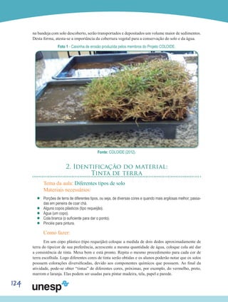 124
na bandeja com solo descoberto, serão transportados e depositados um volume maior de sedimentos.
Desta forma, atesta-se a importância da cobertura vegetal para a conservação do solo e da água.
Foto 1 - Caixinha de erosão produzida pelos membros do Projeto COLOIDE.
Fonte: COLOIDE (2012).
2. Identificação do material:
Tinta de terra
Tema da aula: Diferentes tipos de solo
Materiais necessários:
’’ Porções de terra de diferentes tipos, ou seja, de diversas cores e quando mais argilosas melhor, passa-
das em peneira de coar chá.
’’ Alguns copos plásticos (tipo requeijão).
’’ Água (um copo).
’’ Cola branca (o suficiente para dar o ponto).
’’ Pincéis para pintura.
Como fazer:
Em um copo plástico (tipo requeijão) coloque a medida de dois dedos aproximadamente de
terra do tipo/cor de sua preferência, acrescente a mesma quantidade de água, coloque cola até dar
a consistência de tinta. Mexa bem e está pronto. Repita o mesmo procedimento para cada cor de
terra escolhida. Logo diferentes cores de tinta serão obtidas e os alunos poderão notar que os solos
possuem colorações diversificadas, devido aos componentes químicos que possuem. Ao final da
atividade, pode-se obter “tintas” de diferentes cores, próximas, por exemplo, do vermelho, preto,
marrom e laranja. Elas podem ser usadas para pintar madeira, tela, papel e parede.
 
