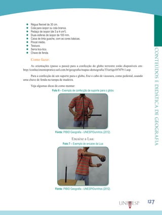 127
CONTEÚDOSEDIDÁTICADEGEOGRAFIA
’’ Régua flexível de 30 cm.
’’ Cola para isopor ou cola branca.
’’ Pedaço de isopor (de 3 a 4 cm²).
’’ Duas esferas de isopor de 100 mm.
’’ Caixa de tinta guache, com as cores básicas.
’’ Pincel médio.
’’ Tesoura.
’’ Serra tico-tico.
’’ Chave de fenda.
Como fazer:
As orientações (passo a passo) para a confecção do globo terrestre estão disponíveis em:
http://conhecimentopratico.uol.com.br/geografia/mapas-demografia/33/artigo187479-1.asp.
Para a confecção de um suporte para o globo, fixe o cabo de vassoura, como pedestal, usando
uma chave de fenda na tampa de madeira.
Veja algumas dicas de como montar:
Foto 6 – Exemplo de confecção de suporte para o globo
Fonte: PIBID Geografia - UNESP/Ourinhos (2012).
Encaixe a Lua:
Foto 7 – Exemplo de encaixe da Lua
Fonte: PIBID Geografia - UNESP/Ourinhos (2012).
 