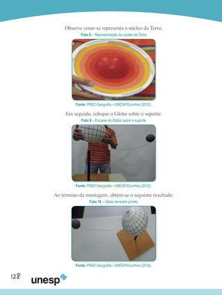 128
Observe como se representa o núcleo da Terra:
Foto 8 – Representação do núcleo da Terra
Fonte: PIBID Geografia - UNESP/Ourinhos (2012).
Em seguida, coloque o Globo sobre o suporte:
Foto 9 – Encaixe do Globo sobre o suporte
Fonte: PIBID Geografia - UNESP/Ourinhos (2012).
Ao término da montagem, obtém-se o seguinte resultado:
Foto 10 – Globo terrestre pronto
Fonte: PIBID Geografia - UNESP/Ourinhos (2012).
 