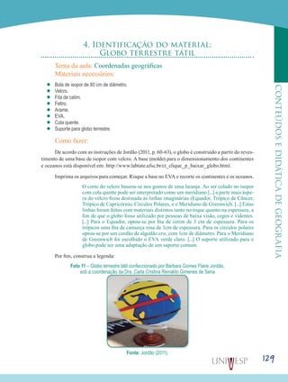 129
CONTEÚDOSEDIDÁTICADEGEOGRAFIA
4. Identificação do material:
Globo terrestre tátil
Tema da aula: Coordenadas geográficas
Materiais necessários:
’’ Bola de isopor de 80 cm de diâmetro.
’’ Velcro.
’’ Fita de cetim.
’’ Feltro.
’’ Arame.
’’ EVA.
’’ Cola quente.
’’ Suporte para globo terrestre.
Como fazer:
De acordo com as instruções de Jordão (2011, p. 60-63), o globo é construído a partir do reves-
timento de uma base de isopor com velcro. A base (molde) para o dimensionamento dos continentes
e oceanos está disponível em: http://www.labtate.ufsc.br/ct_clique_p_baixar_globo.html.
Imprima os arquivos para começar. Risque a base no EVA e recorte os continentes e os oceanos.
O corte do velcro baseou-se nos gomos de uma laranja. Ao ser colado no isopor
com cola quente pode ser interpretado como um meridiano [...] a parte mais áspe-
ra do velcro ficou destinada às linhas imaginárias (Equador, Trópico de Câncer,
Trópico de Capricórnio, Círculos Polares, e o Meridiano de Greenwich. [...] Estas
linhas foram feitas com materiais distintos tanto no toque quanto na espessura, a
fim de que o globo fosse utilizado por pessoas de baixa visão, cegos e videntes.
[...] Para o Equador, optou-se por fita de cetim de 3 cm de espessura. Para os
trópicos uma fita de camurça rosa de 1cm de espessura. Para os círculos polares
optou-se por um cordão de algodão cru, com 1cm de diâmetro. Para o Meridiano
de Greenwich foi escolhido o EVA verde claro. [...] O suporte utilizado para o
globo pode ser uma adaptação de um suporte comum.
Por fim, construa a legenda:
Foto 11 – Globo terrestre tátil confeccionado por Barbara Gomes Flaire Jordão,
sob a coordenação da Dra. Carla Cristina Reinaldo Gimenes de Sena
Fonte: Jordão (2011).
 