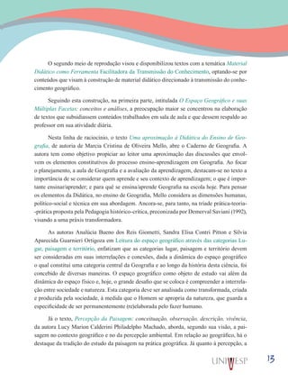 13
O segundo meio de reprodução visou e disponibilizou textos com a temática Material
Didático como Ferramenta Facilitadora da Transmissão do Conhecimento, optando-se por
conteúdos que visam à construção de material didático direcionado à transmissão do conhe-
cimento geográfico.
Seguindo esta construção, na primeira parte, intitulada O Espaço Geográfico e suas
Múltiplas Facetas: conceitos e análises, a preocupação maior se concentrou na elaboração
de textos que subsidiassem conteúdos trabalhados em sala de aula e que dessem respaldo ao
professor em sua atividade diária.
Nesta linha de raciocínio, o texto Uma aproximação à Didática do Ensino de Geo-
grafia, de autoria de Marcia Cristina de Oliveira Mello, abre o Caderno de Geografia. A
autora tem como objetivo propiciar ao leitor uma aproximação das discussões que envol-
vem os elementos constitutivos do processo ensino-aprendizagem em Geografia. Ao focar
o planejamento, a aula de Geografia e a avaliação da aprendizagem, destacam-se no texto a
importância de se considerar quem aprende e seu contexto de aprendizagem; o que é impor-
tante ensinar/aprender; e para quê se ensina/aprende Geografia na escola hoje. Para pensar
os elementos da Didática, no ensino de Geografia, Mello considera as dimensões humanas,
político-social e técnica em sua abordagem. Ancora-se, para tanto, na tríade prática-teoria-
-prática proposta pela Pedagogia histórico-crítica, preconizada por Demerval Saviani (1992),
visando a uma práxis transformadora.
As autoras Analúcia Bueno dos Reis Giometti, Sandra Elisa Contri Pitton e Silvia
Aparecida Guarnieri Ortigoza em Leitura do espaço geográfico através das categorias Lu-
gar, paisagem e território, enfatizam que as categorias lugar, paisagem e território devem
ser consideradas em suas interrelações e conexões, dada a dinâmica do espaço geográfico
o qual constitui uma categoria central da Geografia e ao longo da história desta ciência, foi
concebido de diversas maneiras. O espaço geográfico como objeto de estudo vai além da
dinâmica do espaço físico e, hoje, o grande desafio que se coloca é compreender a interrela-
ção entre sociedade e natureza. Esta categoria deve ser analisada como transformada, criada
e produzida pela sociedade, à medida que o Homem se apropria da natureza, que guarda a
especificidade de ser permanentemente (re)elaborada pelo fazer humano.
Já o texto, Percepção da Paisagem: conceituação, observação, descrição, vivência,
da autora Lucy Marion Calderini Philadelpho Machado, aborda, segundo sua visão, a pai-
sagem no contexto geográfico e no da percepção ambiental. Em relação ao geográfico, há o
destaque da tradição do estudo da paisagem na prática geográfica. Já quanto à percepção, a
 